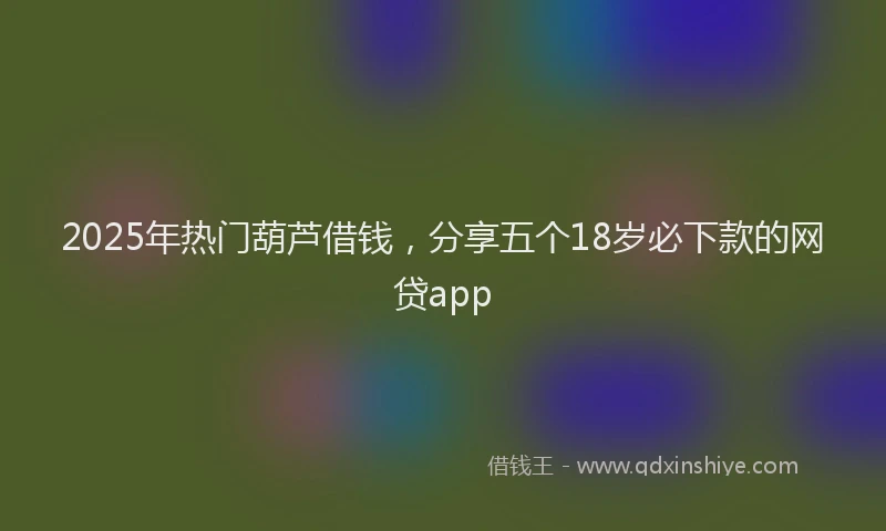 2025年热门葫芦借钱,分享五个18岁必下款的网贷app