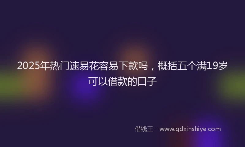 2025年热门速易花容易下款吗，概括五个满19岁可以借款的口子