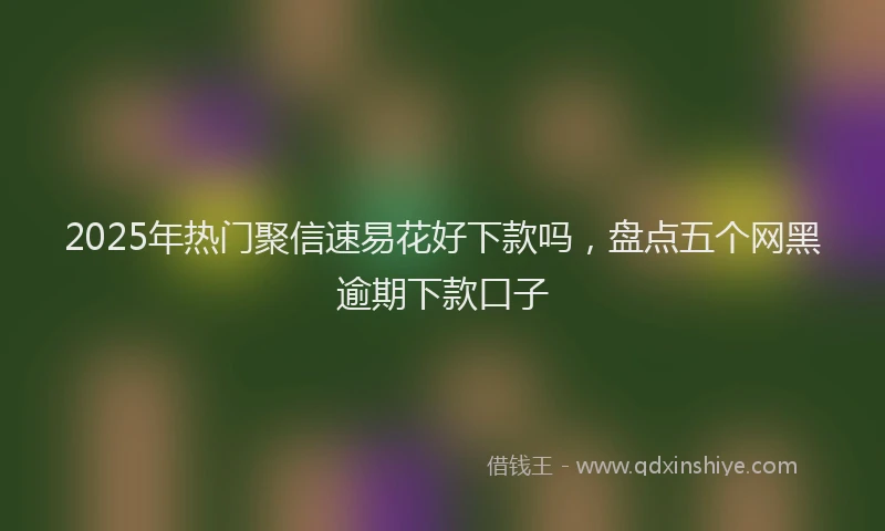 2025年热门聚信速易花好下款吗，盘点五个网黑逾期下款口子