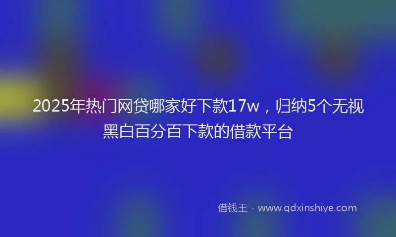 2025年热门网贷哪家好下款17w，归纳5个无视黑白百分百下款的借款平台