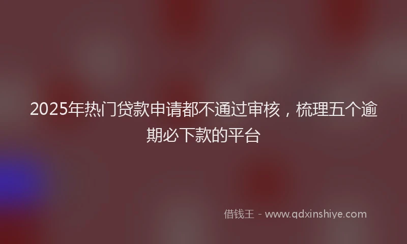 2025年热门贷款申请都不通过审核，梳理五个逾期必下款的平台