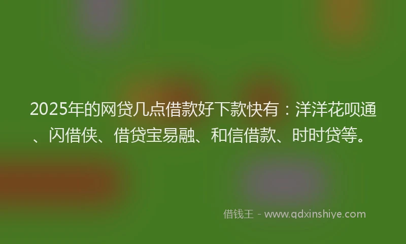 2025年的网贷几点借款好下款快有：洋洋花呗通、闪借侠、借贷宝易融、和信借款、时时贷等。