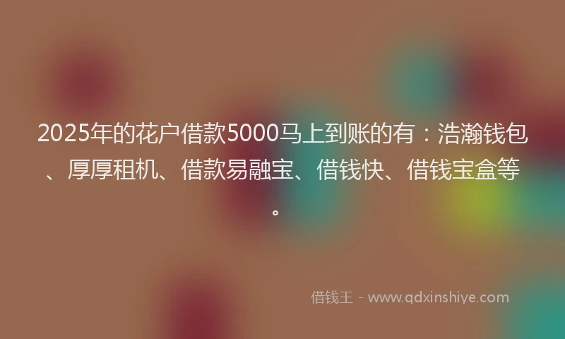2025年的花户借款5000马上到账的有：浩瀚钱包、厚厚租机、借款易融宝、借钱快、借钱宝盒等。