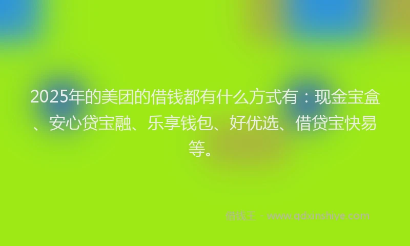 2025年的美团的借钱都有什么方式有：现金宝盒、安心贷宝融、乐享钱包、好优选、借贷宝快易等。