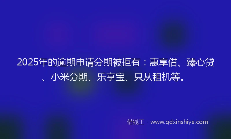 2025年的逾期申请分期被拒有：惠享借、臻心贷、小米分期、乐享宝、只从租机等。