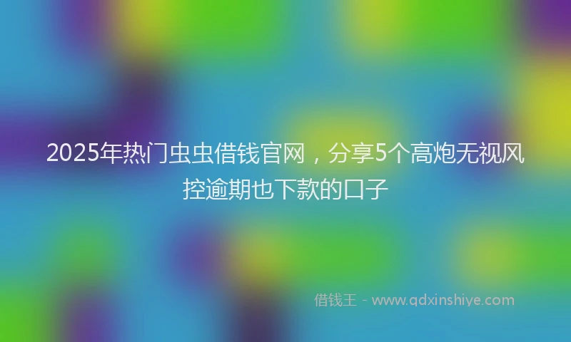 2025年热门虫虫借钱官网，分享5个高炮无视风控逾期也下款的口子