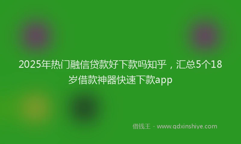 2025年热门融信贷款好下款吗知乎，汇总5个18岁借款神器快速下款app
