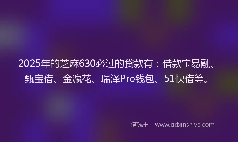 2025年的芝麻630必过的贷款有：借款宝易融、甄宝借、金瀛花、瑞泽Pro钱包、51快借等。