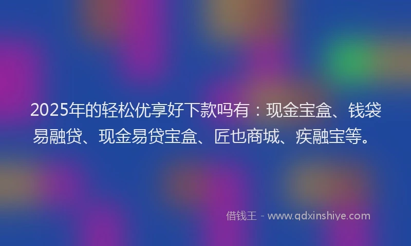 2025年的轻松优享好下款吗有：现金宝盒、钱袋易融贷、现金易贷宝盒、匠也商城、疾融宝等。