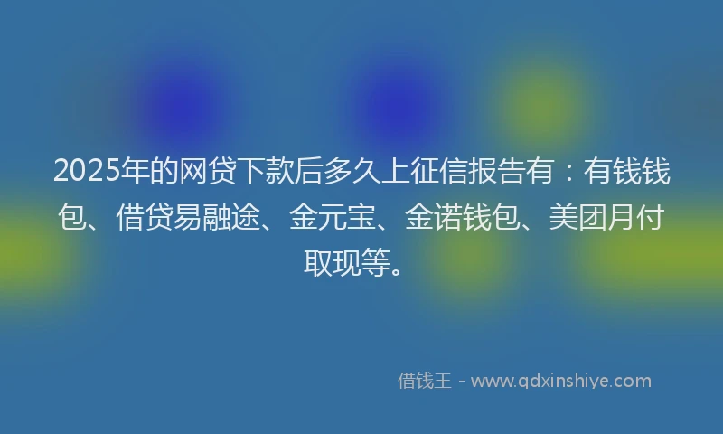 2025年的网贷下款后多久上征信报告有：有钱钱包、借贷易融途、金元宝、金诺钱包、美团月付取现等。
