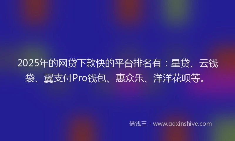 2025年的网贷下款快的平台排名有：星贷、云钱袋、翼支付Pro钱包、惠众乐、洋洋花呗等。