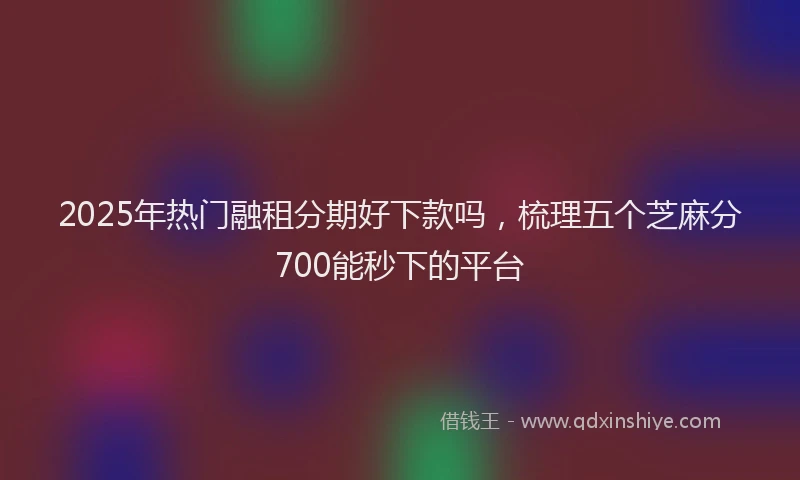 2025年热门融租分期好下款吗，梳理五个芝麻分700能秒下的平台