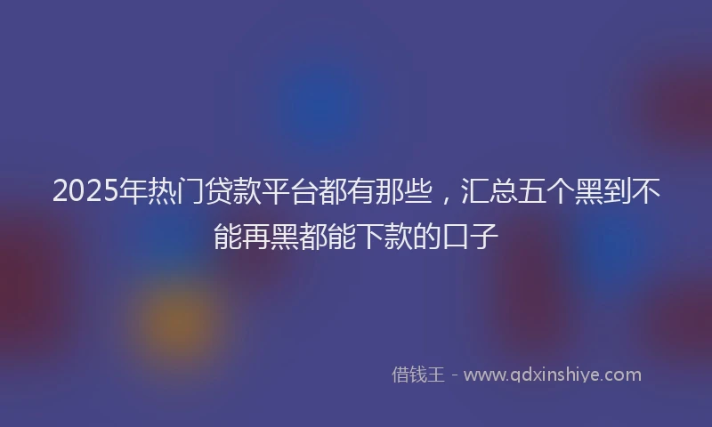 2025年热门贷款平台都有那些，汇总五个黑到不能再黑都能下款的口子