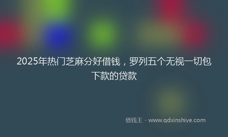2025年热门芝麻分好借钱，罗列五个无视一切包下款的贷款