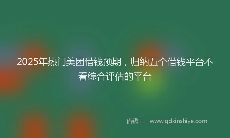 2025年热门美团借钱预期，归纳五个借钱平台不看综合评估的平台
