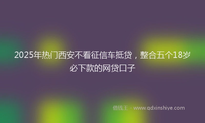 2025年热门西安不看征信车抵贷，整合五个18岁必下款的网贷口子