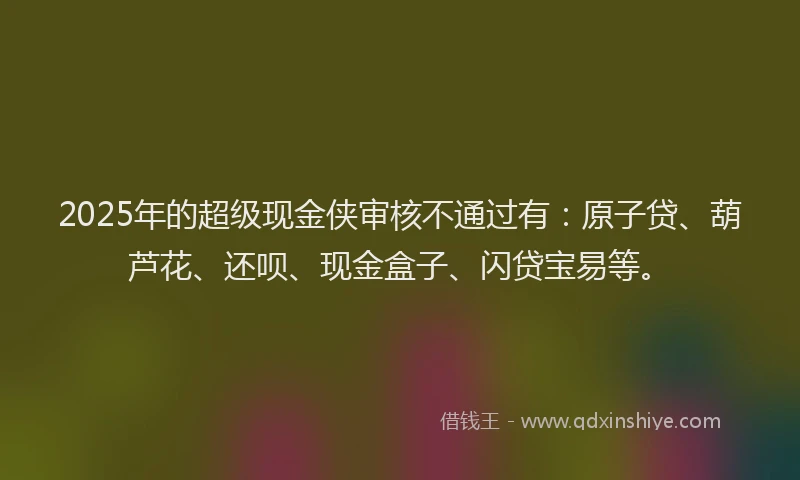 2025年的超级现金侠审核不通过有：原子贷、葫芦花、还呗、现金盒子、闪贷宝易等。