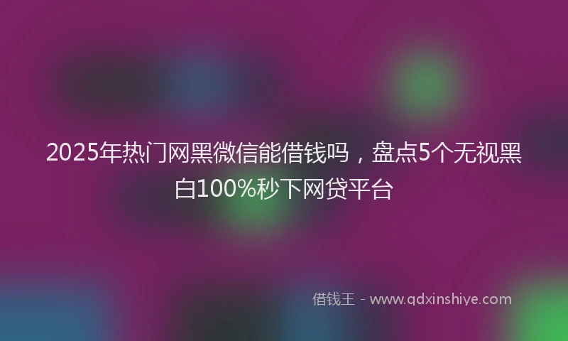 2025年热门网黑微信能借钱吗，盘点5个无视黑白100%秒下网贷平台