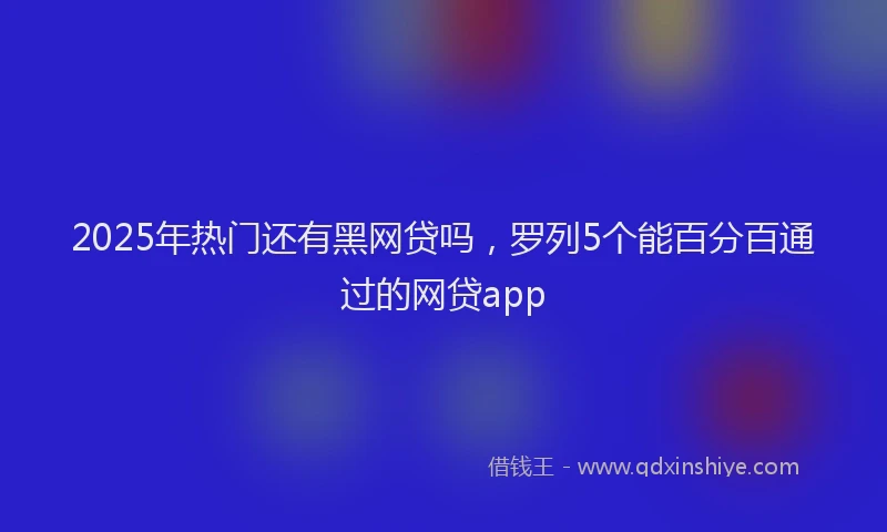 2025年热门还有黑网贷吗，罗列5个能百分百通过的网贷app