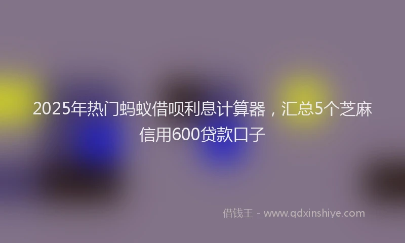 2025年热门蚂蚁借呗利息计算器，汇总5个芝麻信用600贷款口子