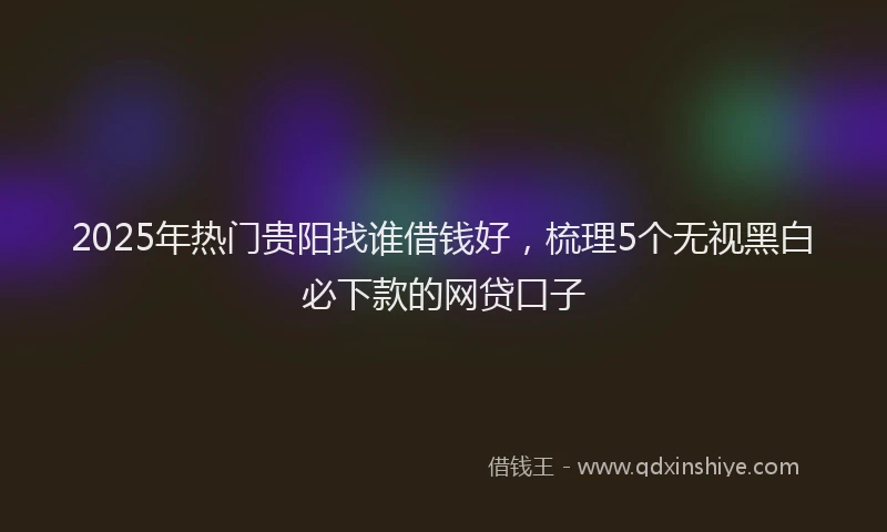 2025年热门贵阳找谁借钱好，梳理5个无视黑白必下款的网贷口子