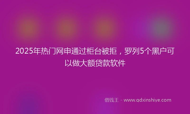2025年热门网申通过柜台被拒，罗列5个黑户可以做大额贷款软件