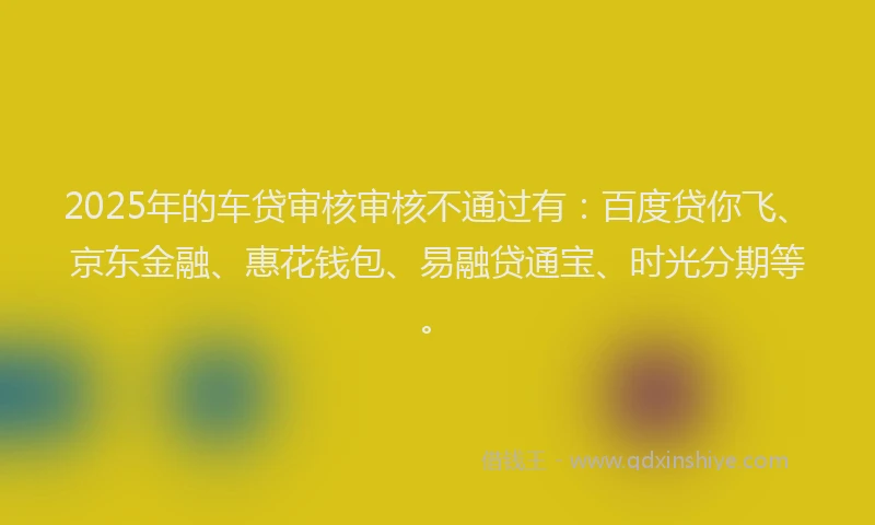 2025年的车贷审核审核不通过有：百度贷你飞、京东金融、惠花钱包、易融贷通宝、时光分期等。