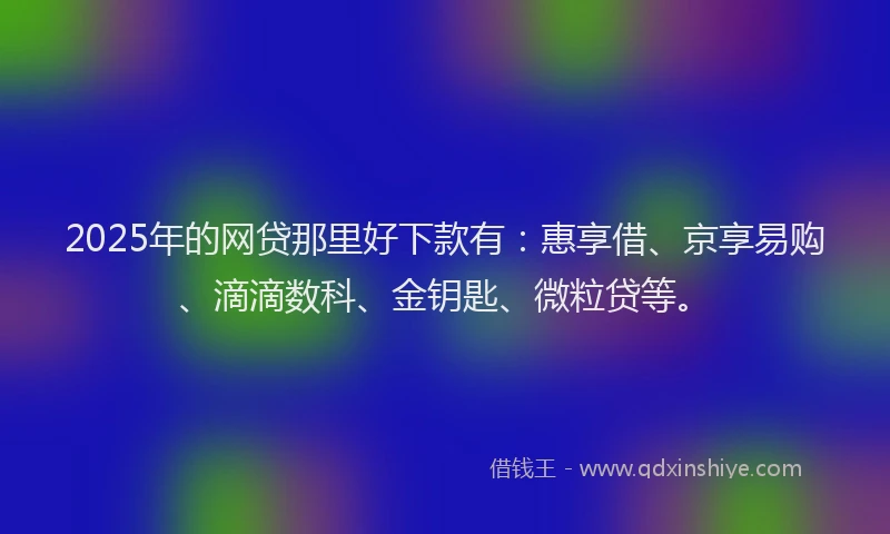 2025年的网贷那里好下款有：惠享借、京享易购、滴滴数科、金钥匙、微粒贷等。