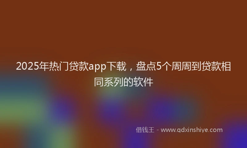 2025年热门贷款app下载，盘点5个周周到贷款相同系列的软件