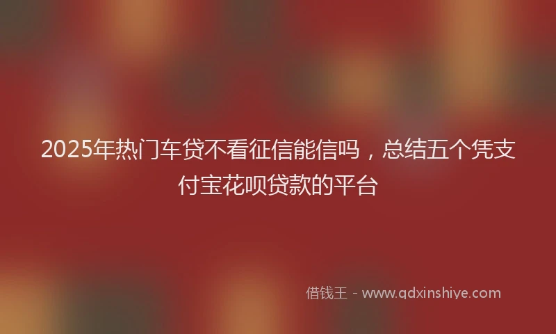 2025年热门车贷不看征信能信吗，总结五个凭支付宝花呗贷款的平台