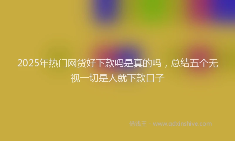 2025年热门网货好下款吗是真的吗，总结五个无视一切是人就下款口子
