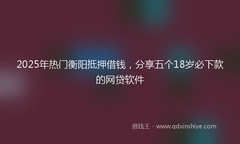 2025年热门衡阳抵押借钱，分享五个18岁必下款的网贷软件