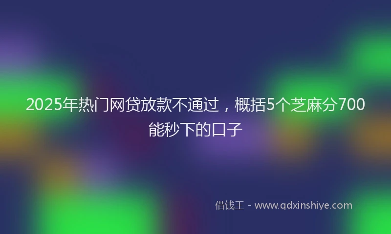2025年热门网贷放款不通过，概括5个芝麻分700能秒下的口子