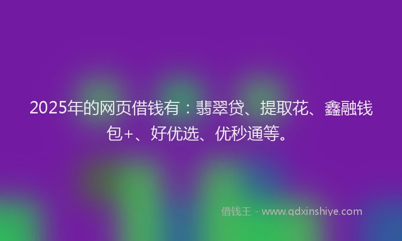 2025年的网页借钱有：翡翠贷、提取花、鑫融钱包+、好优选、优秒通等。