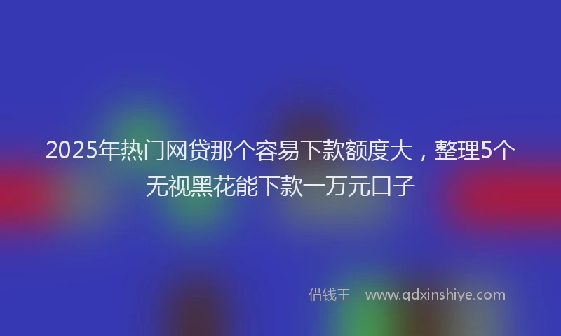 2025年热门网贷那个容易下款额度大，整理5个无视黑花能下款一万元口子