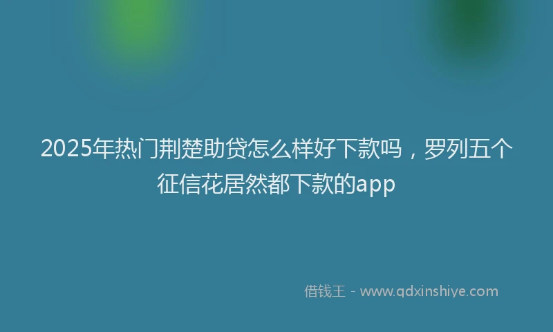 2025年热门荆楚助贷怎么样好下款吗，罗列五个征信花居然都下款的app