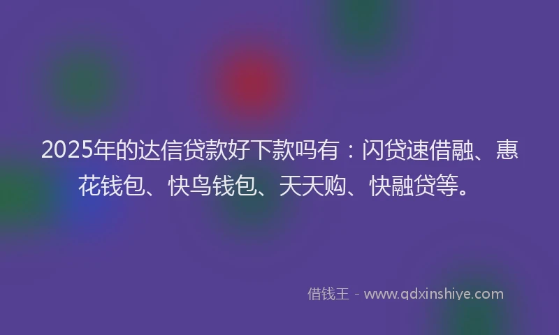 2025年的达信贷款好下款吗有：闪贷速借融、惠花钱包、快鸟钱包、天天购、快融贷等。