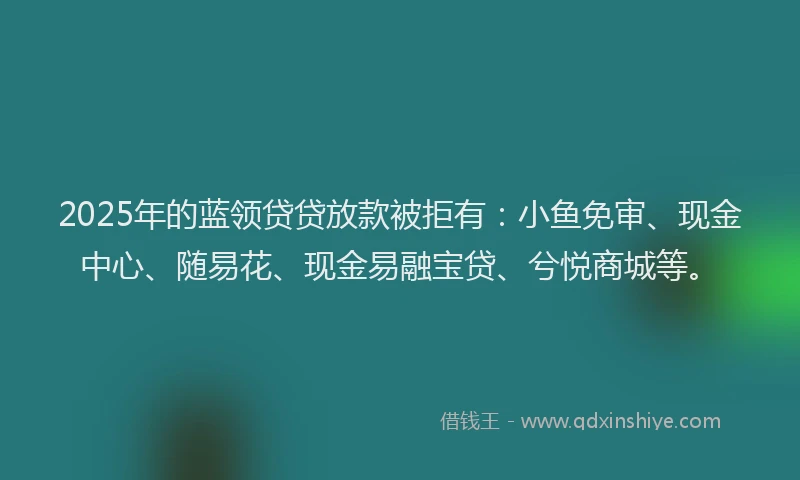 2025年的蓝领贷贷放款被拒有：小鱼免审、现金中心、随易花、现金易融宝贷、兮悦商城等。
