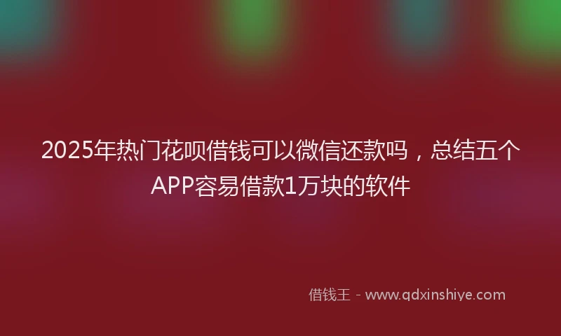 2025年热门花呗借钱可以微信还款吗，总结五个APP容易借款1万块的软件