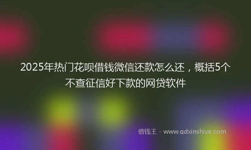 2025年热门花呗借钱微信还款怎么还，概括5个不查征信好下款的网贷软件