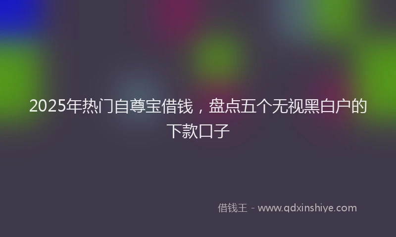 2025年热门自尊宝借钱，盘点五个无视黑白户的下款口子