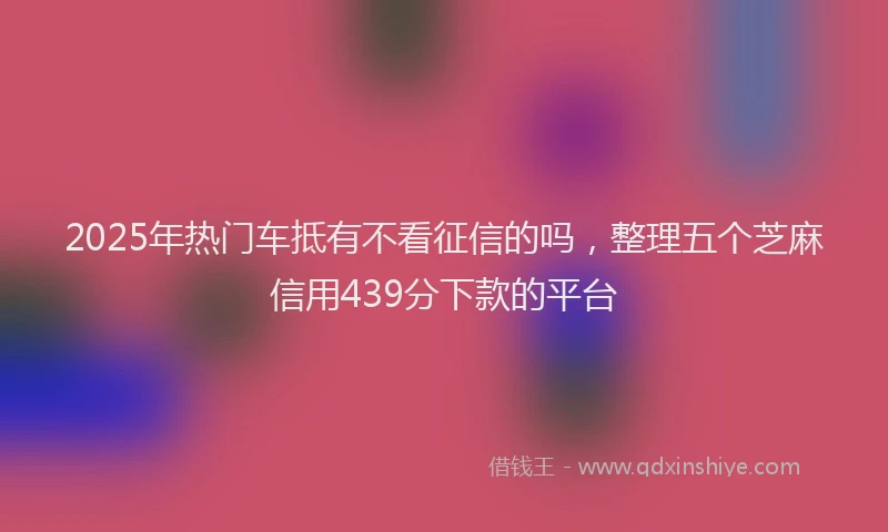 2025年热门车抵有不看征信的吗，整理五个芝麻信用439分下款的平台