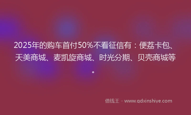 2025年的购车首付50%不看征信有：便荔卡包、天美商城、麦凯旋商城、时光分期、贝壳商城等。