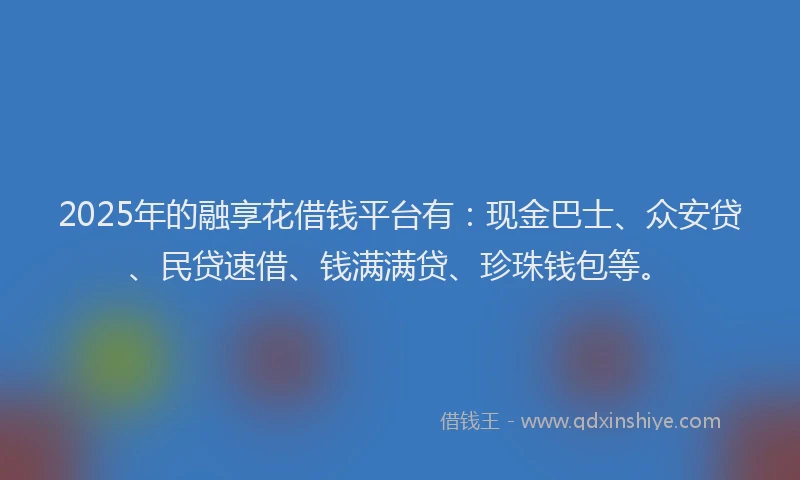 2025年的融享花借钱平台有：现金巴士、众安贷、民贷速借、钱满满贷、珍珠钱包等。