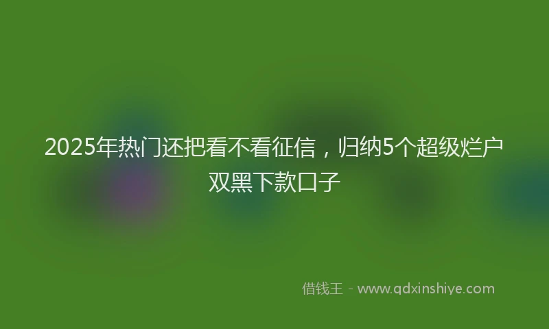 2025年热门还把看不看征信，归纳5个超级烂户双黑下款口子