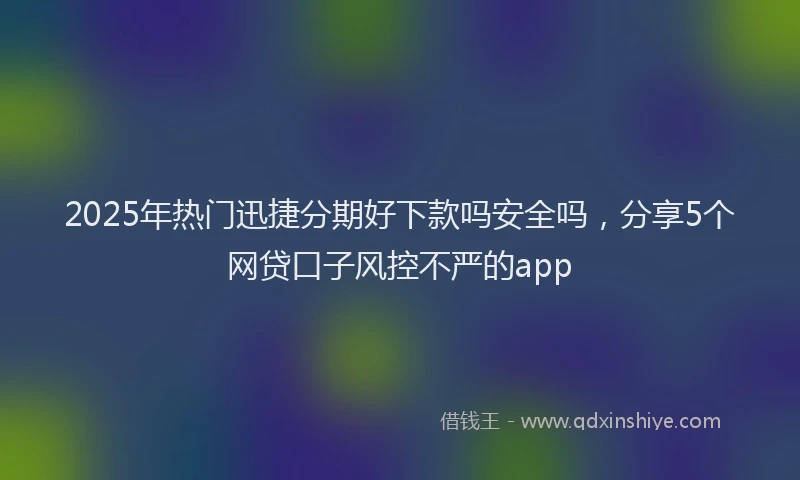 2025年热门迅捷分期好下款吗安全吗，分享5个网贷口子风控不严的app