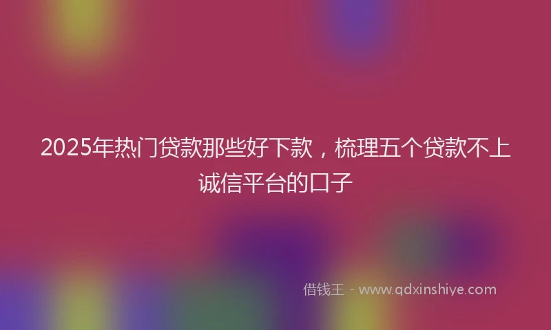 2025年热门贷款那些好下款，梳理五个贷款不上诚信平台的口子