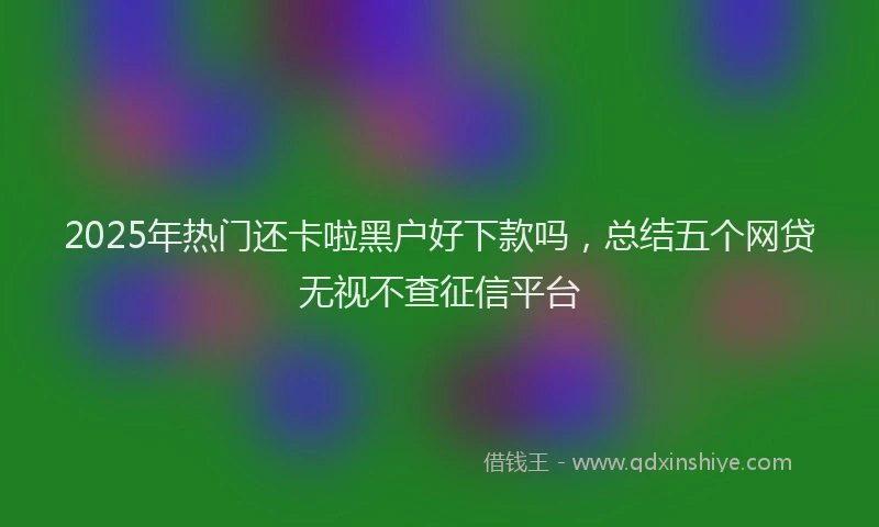 2025年热门还卡啦黑户好下款吗,总结五个网贷无视不查征信平台
