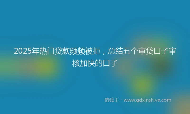 2025年热门贷款频频被拒，总结五个审贷口子审核加快的口子