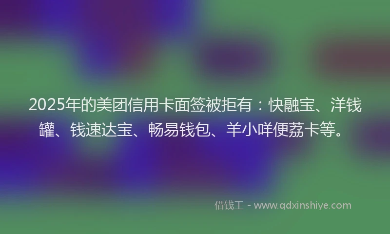 2025年的美团信用卡面签被拒有：快融宝、洋钱罐、钱速达宝、畅易钱包、羊小咩便荔卡等。